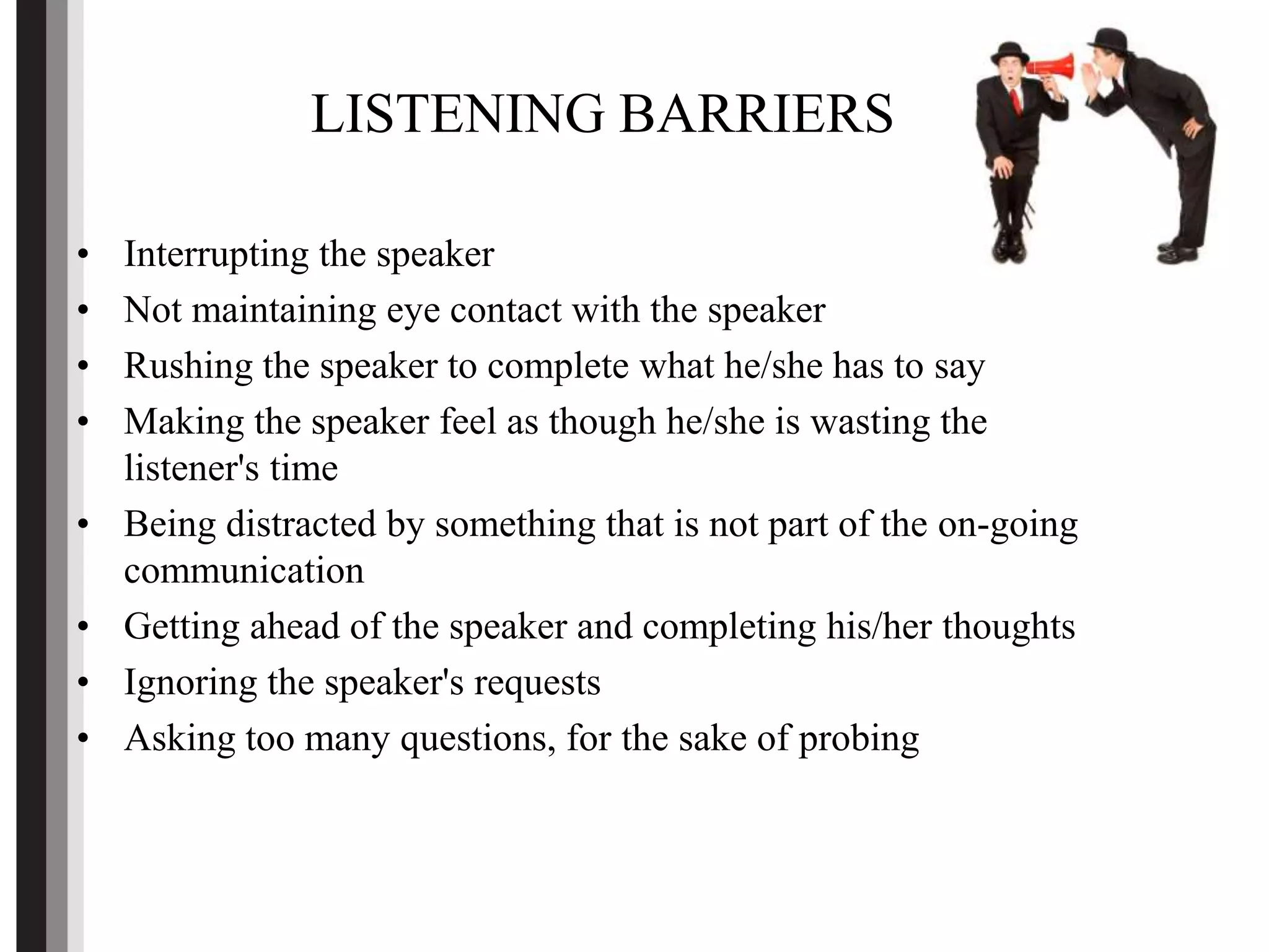 LISTENING BARRIERS
• Interrupting the speaker
• Not maintaining eye contact with the speaker
• Rushing the speaker to complete what he/she has to say
• Making the speaker feel as though he/she is wasting the
listener's time
• Being distracted by something that is not part of the on-going
communication
• Getting ahead of the speaker and completing his/her thoughts
• Ignoring the speaker's requests
• Asking too many questions, for the sake of probing
 