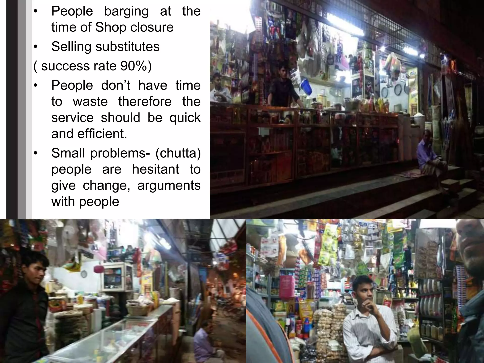 • People barging at the
time of Shop closure
• Selling substitutes
( success rate 90%)
• People don’t have time
to waste therefore the
service should be quick
and efficient.
• Small problems- (chutta)
people are hesitant to
give change, arguments
with people
 