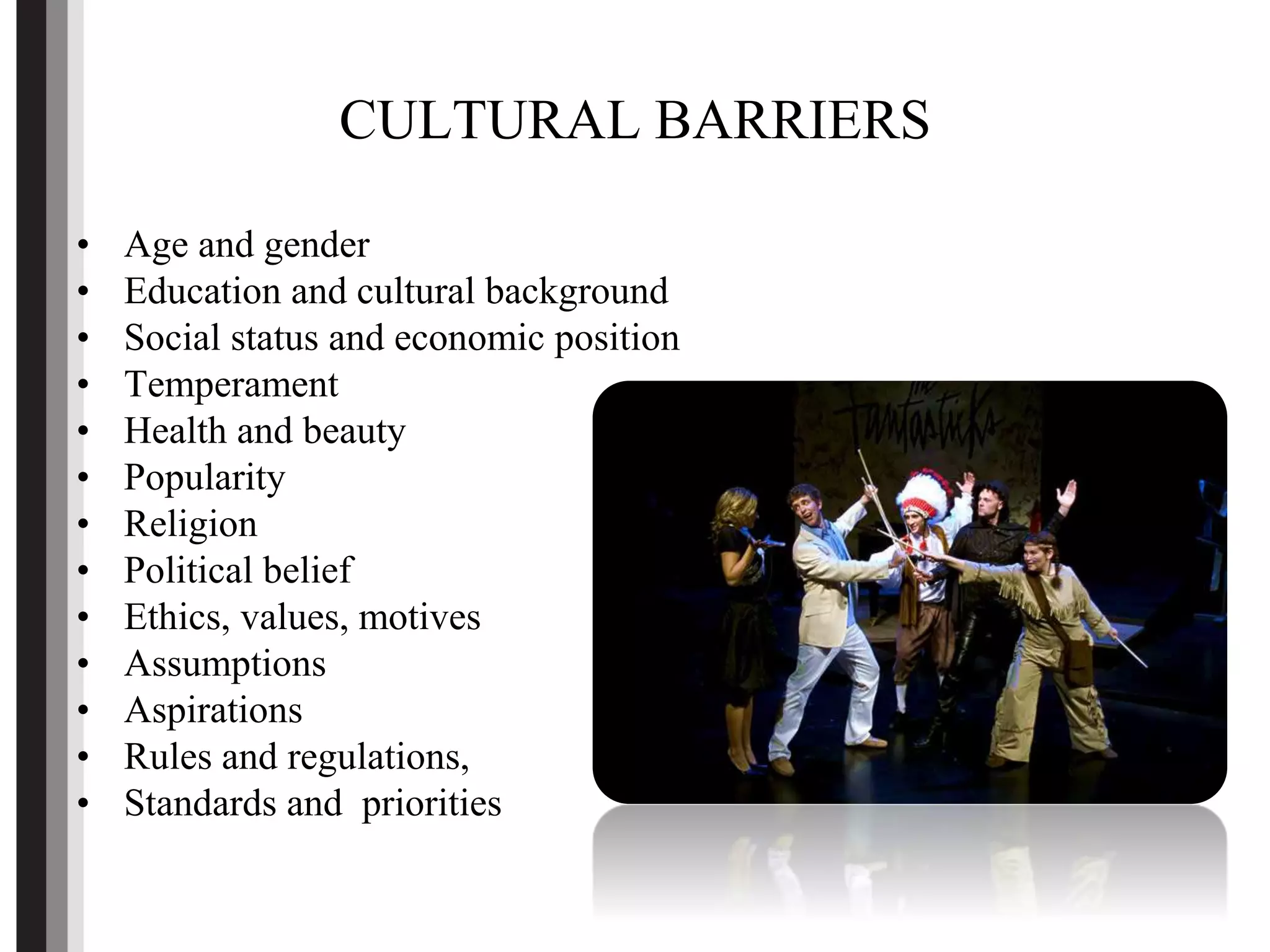 CULTURAL BARRIERS
• Age and gender
• Education and cultural background
• Social status and economic position
• Temperament
• Health and beauty
• Popularity
• Religion
• Political belief
• Ethics, values, motives
• Assumptions
• Aspirations
• Rules and regulations,
• Standards and priorities
 