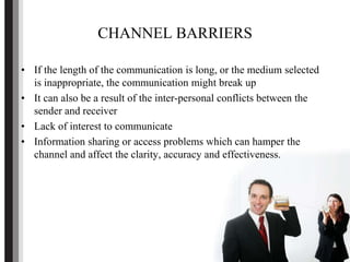 CHANNEL BARRIERS
• If the length of the communication is long, or the medium selected
is inappropriate, the communication might break up
• It can also be a result of the inter-personal conflicts between the
sender and receiver
• Lack of interest to communicate
• Information sharing or access problems which can hamper the
channel and affect the clarity, accuracy and effectiveness.
 
