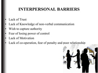 INTERPERSONAL BARRIERS
• Lack of Trust
• Lack of Knowledge of non-verbal communication
• Wish to capture authority
• Fear of losing power of control
• Lack of Motivation
• Lack of co-operation, fear of penalty and poor relationship
 