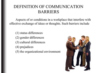 DEFINITION OF COMMUNICATION
BARRIERS
Aspects of or conditions in a workplace that interfere with
effective exchange of ideas or thoughts. Such barriers include
(1) status differences
(2) gender differences
(3) cultural differences
(4) prejudices
(5) the organizational environment
 