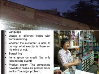 • Language
• Usage of different words with
same meaning.
• whether the customer is able to
convey what exactly is there on
his mind or not.
• Bargaining
• Items given on credit (the only
loss making event)
• Product expiry- The companies
nowadays takes its product back
so it isn’t a major problem.
 