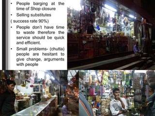 • People barging at the
time of Shop closure
• Selling substitutes
( success rate 90%)
• People don’t have time
to waste therefore the
service should be quick
and efficient.
• Small problems- (chutta)
people are hesitant to
give change, arguments
with people
 