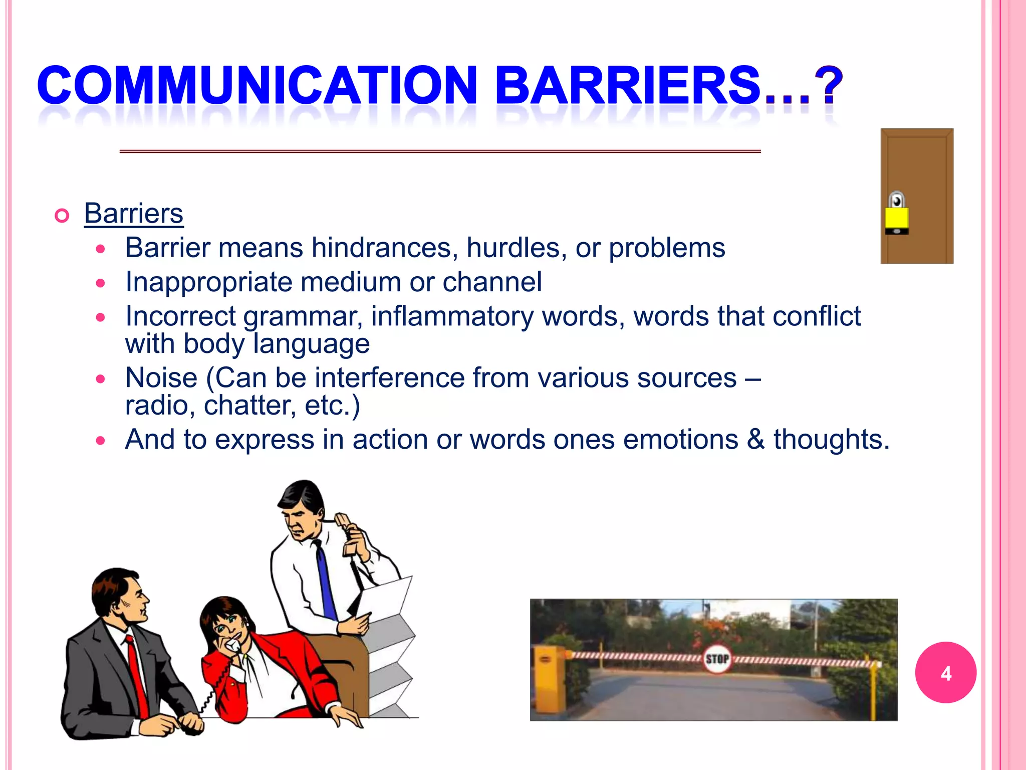    Barriers
      Barrier means hindrances, hurdles, or problems
      Inappropriate medium or channel
      Incorrect grammar, inflammatory words, words that conflict
       with body language
      Noise (Can be interference from various sources –
       radio, chatter, etc.)
      And to express in action or words ones emotions & thoughts.




                                                                     4
 