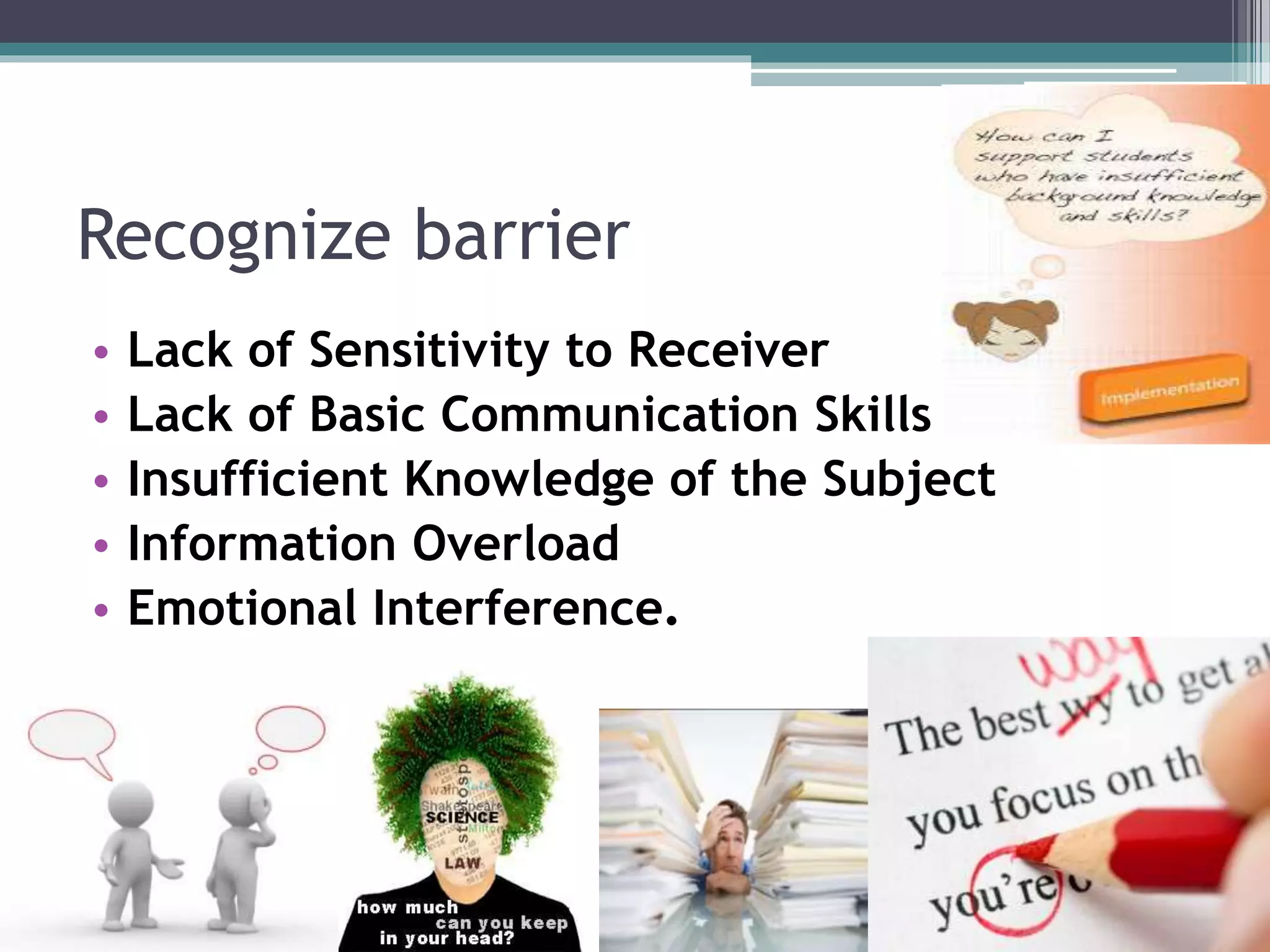 Recognize barrier
• Lack of Sensitivity to Receiver
• Lack of Basic Communication Skills
• Insufficient Knowledge of the Subject
• Information Overload
• Emotional Interference.