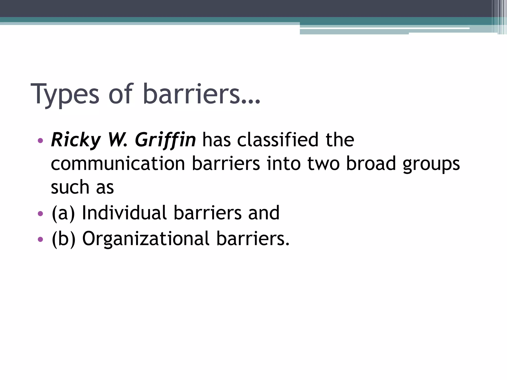 Types of barriers…
• Ricky W. Griffin has classified the
communication barriers into two broad groups
such as
• (a) Individual barriers and
• (b) Organizational barriers.
