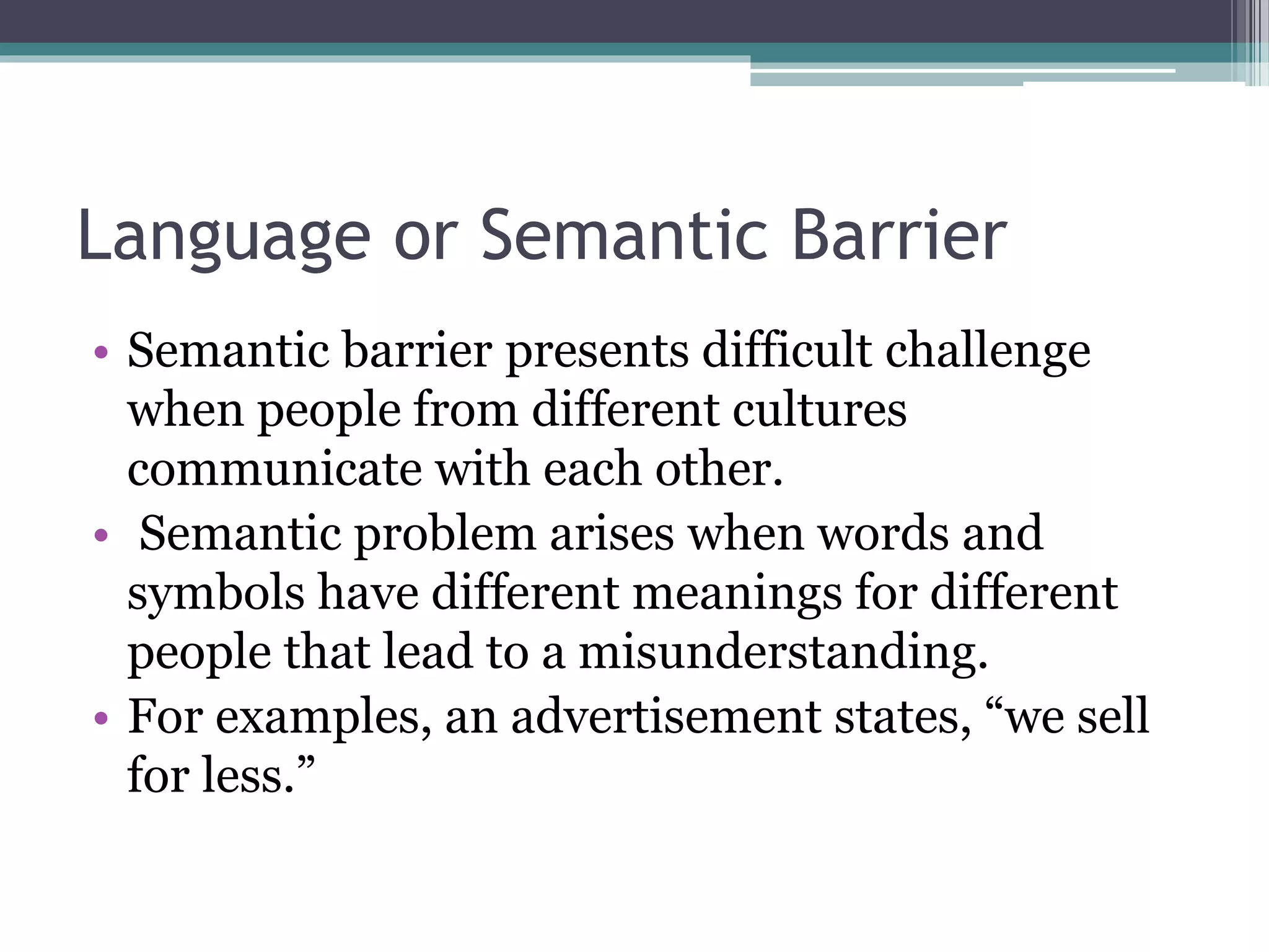 Language or Semantic Barrier
• Semantic barrier presents difficult challenge
when people from different cultures
communicate with each other.
• Semantic problem arises when words and
symbols have different meanings for different
people that lead to a misunderstanding.
• For examples, an advertisement states, “we sell
for less.”