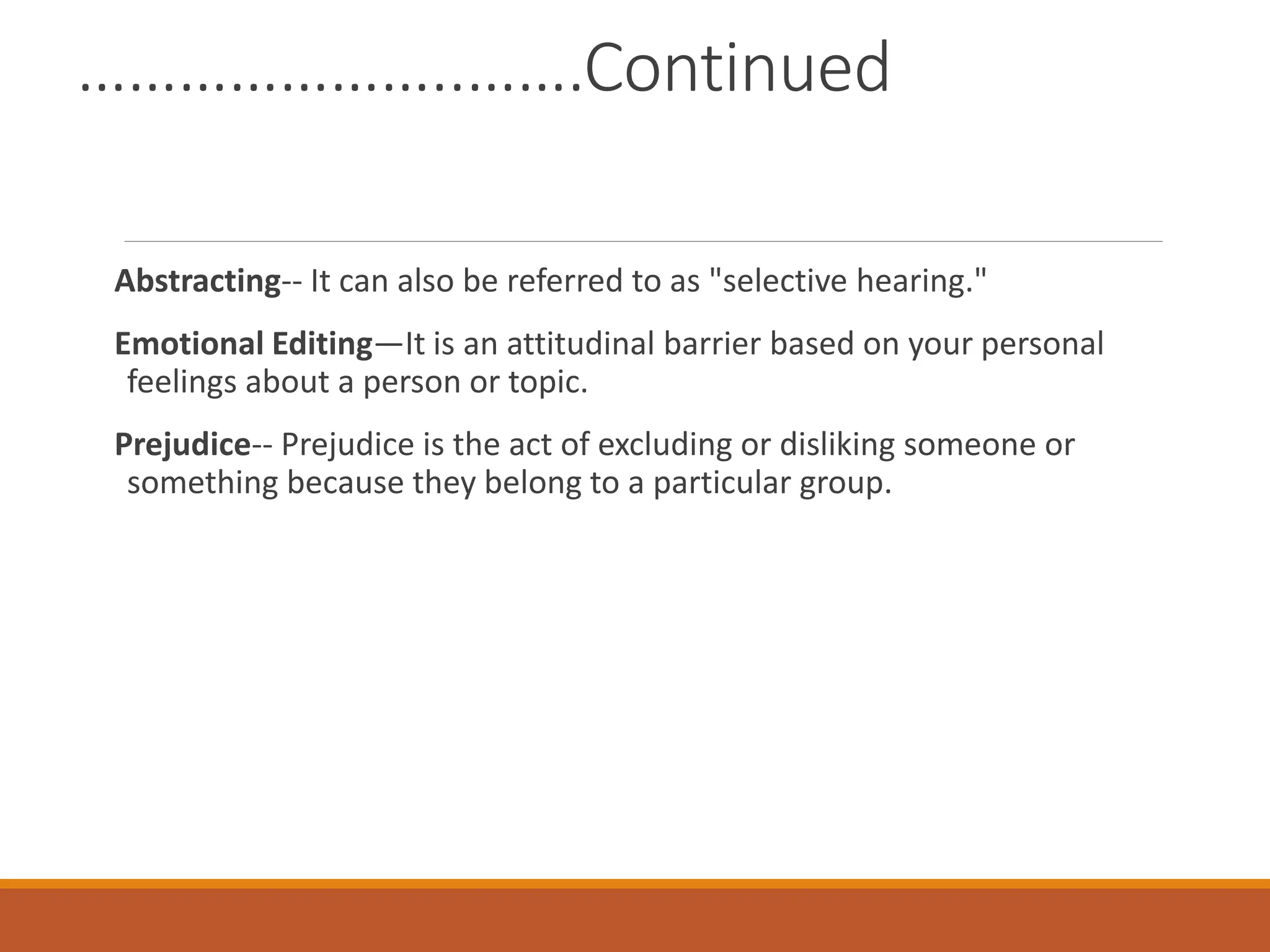 …………………..…….Continued
Abstracting-- It can also be referred to as "selective hearing."
Emotional Editing—It is an attitudinal barrier based on your personal
feelings about a person or topic.
Prejudice-- Prejudice is the act of excluding or disliking someone or
something because they belong to a particular group.
 