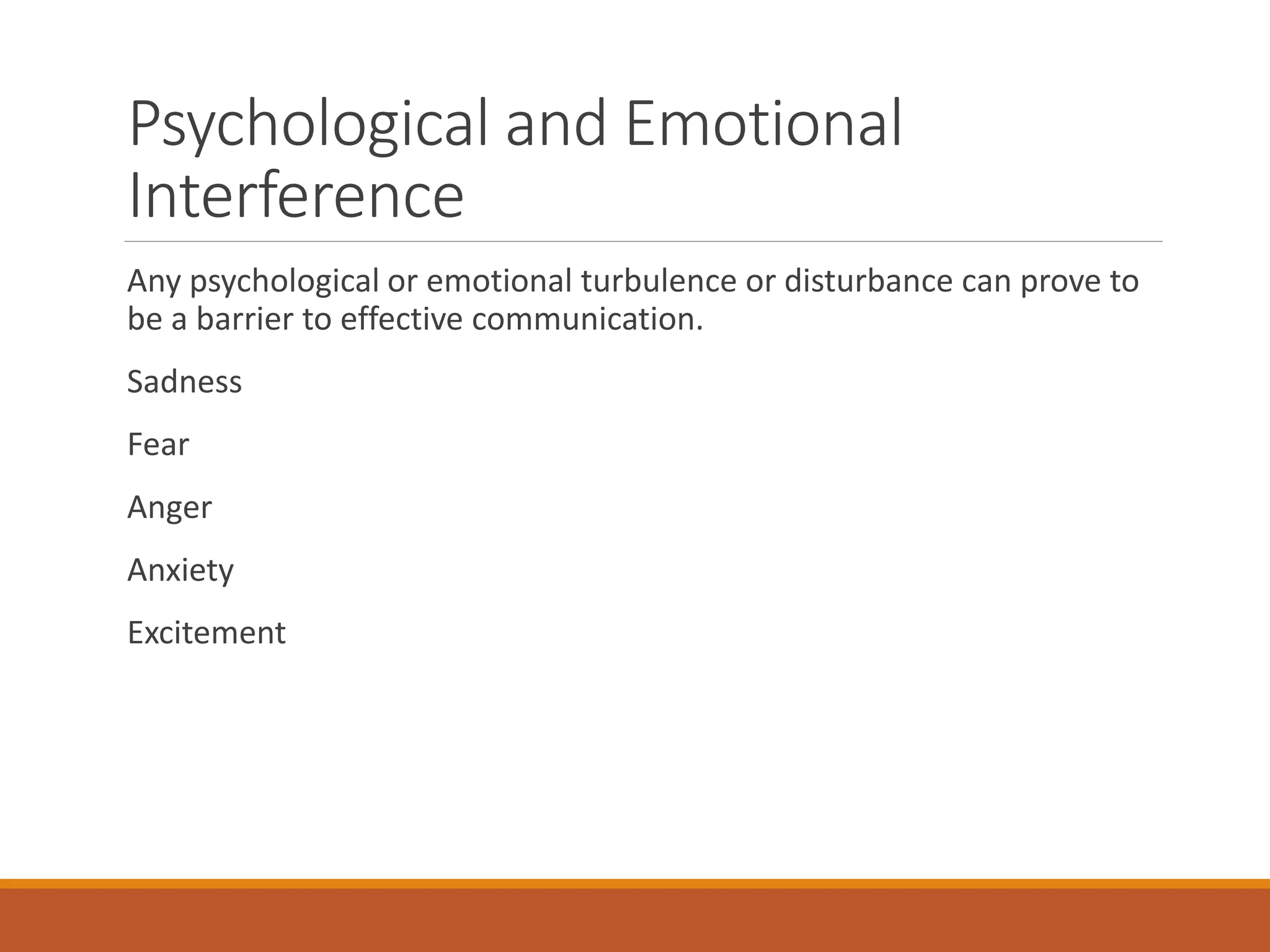 Psychological and Emotional
Interference
Any psychological or emotional turbulence or disturbance can prove to
be a barrier to effective communication.
Sadness
Fear
Anger
Anxiety
Excitement
 