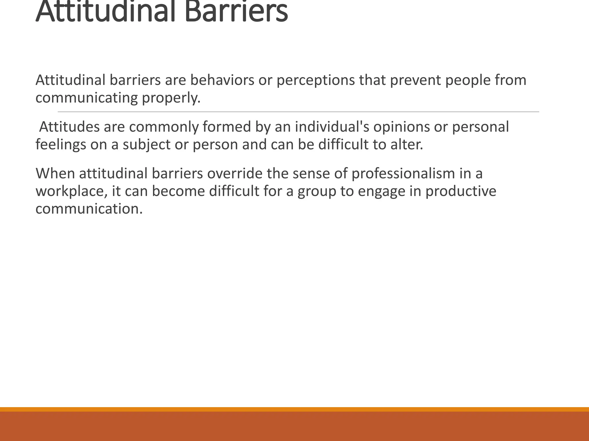 Attitudinal Barriers
Attitudinal barriers are behaviors or perceptions that prevent people from
communicating properly.
Attitudes are commonly formed by an individual's opinions or personal
feelings on a subject or person and can be difficult to alter.
When attitudinal barriers override the sense of professionalism in a
workplace, it can become difficult for a group to engage in productive
communication.
 