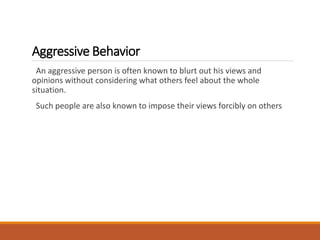 Aggressive Behavior
An aggressive person is often known to blurt out his views and
opinions without considering what others feel about the whole
situation.
Such people are also known to impose their views forcibly on others
 