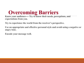 Overcoming Barriers
Know your audience---- Try to know their needs, perceptions, and
expectations from you.
Try to experience the world from the receiver’s perspective.
Use an appropriate and effective personal style and avoid using a negative or
angry tone.
Encode your message well.
 