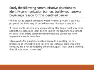 Study the following communicative situations to
identify communication barriers. Justify your answer
by giving a reason for the identified barrier.
Ahmad has to attend a meeting where he must present a business
proposal, but he is very disturbed because his sister is very sick.
A friend wants to know why you are doing BCS. You are not very clear
about the reasons and ideas behind joining the program. You cannot
respond to his query comprehensively because you do not have
appropriate words to explain.
Irtaza works for a multinational company. In a meeting, he has
presented an innovative idea to solve the technical problems of his
company. He is not considering other colleagues’ input and is thinking
that ‘I know more than others’.
 