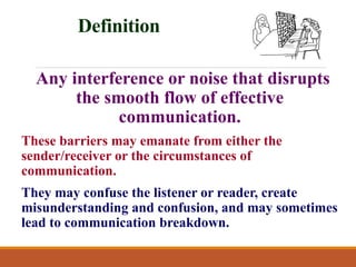 Definition
Any interference or noise that disrupts
the smooth flow of effective
communication.
These barriers may emanate from either the
sender/receiver or the circumstances of
communication.
They may confuse the listener or reader, create
misunderstanding and confusion, and may sometimes
lead to communication breakdown.
 