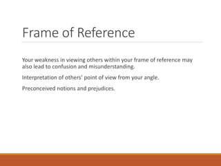 Frame of Reference
Your weakness in viewing others within your frame of reference may
also lead to confusion and misunderstanding.
Interpretation of others’ point of view from your angle.
Preconceived notions and prejudices.
 