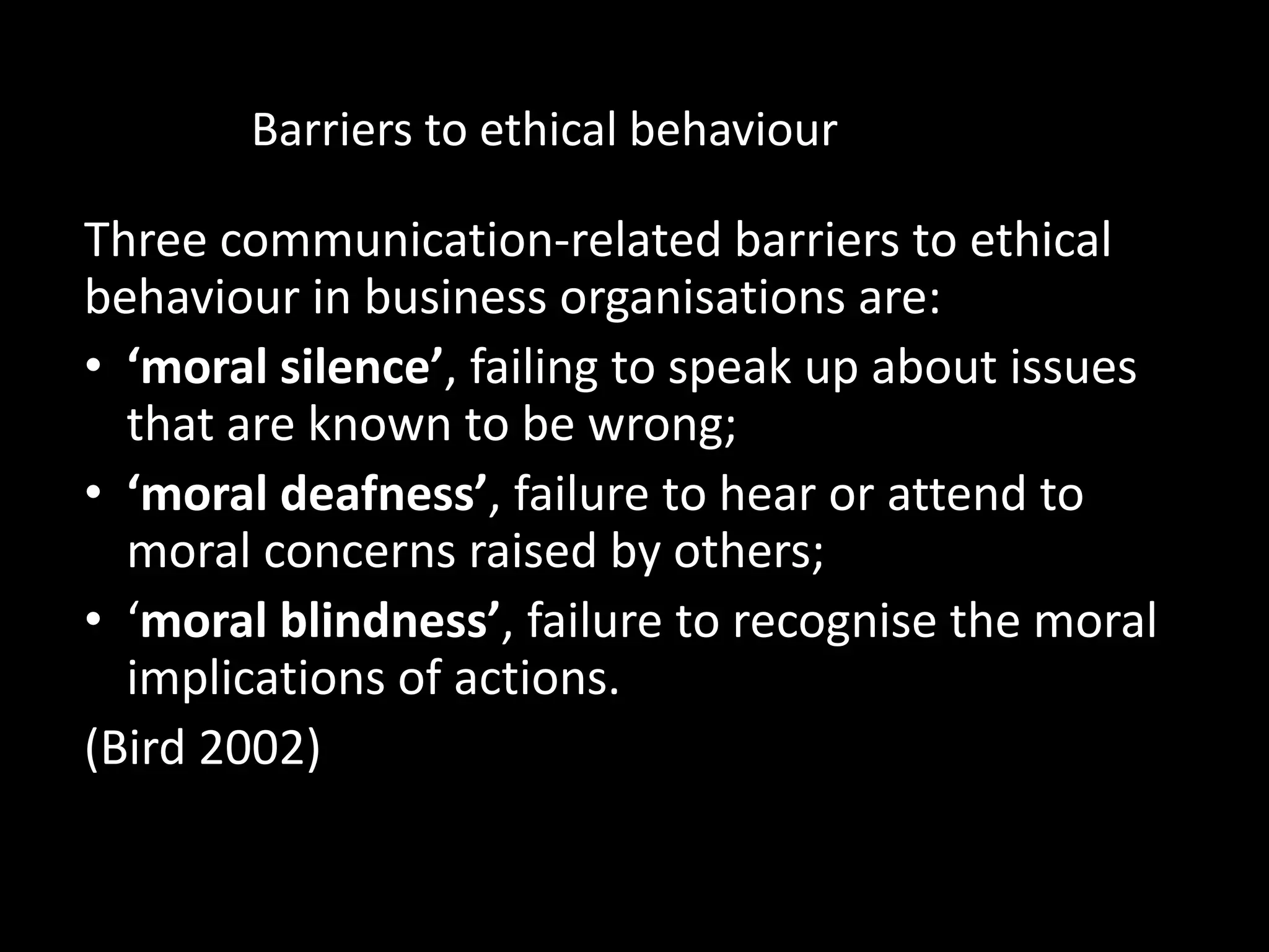 Barriers to ethical behaviour
Three communication-related barriers to ethical
behaviour in business organisations are:
• ‘moral silence’, failing to speak up about issues
that are known to be wrong;
• ‘moral deafness’, failure to hear or attend to
moral concerns raised by others;
• ‘moral blindness’, failure to recognise the moral
implications of actions.
(Bird 2002)
 