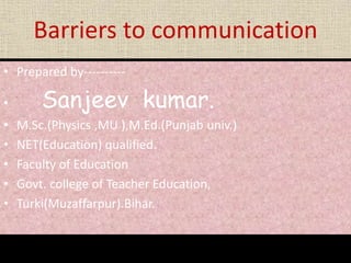 Barriers to communication
• Prepared by----------
• Sanjeev kumar.
• M.Sc.(Physics ,MU ),M.Ed.(Punjab univ.)
• NET(Education) qualified.
• Faculty of Education
• Govt. college of Teacher Education,
• Turki(Muzaffarpur).Bihar.
 