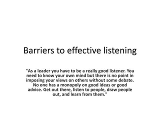 Barriers to effective listening
"As a leader you have to be a really good listener. You
need to know your own mind but there is no point in
imposing your views on others without some debate.
No one has a monopoly on good ideas or good
advice. Get out there, listen to people, draw people
out, and learn from them."

 