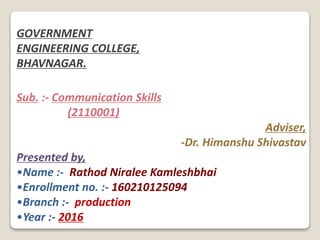 GOVERNMENT
ENGINEERING COLLEGE,
BHAVNAGAR.
Sub. :- Communication Skills
(2110001)
Adviser,
-Dr. Himanshu Shivastav
Presented by,
•Name :- Rathod Niralee Kamleshbhai
•Enrollment no. :- 160210125094
•Branch :- production
•Year :- 2016
 