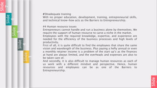 Slide
#3Inadequate training
With no proper education, development, training, entrepreneurial skills,
and technical know-how acts as the Barriers to Entrepreneurship.
#4 Human resource issues
Entrepreneurs cannot handle and run a business alone by themselves. We
require the support of human resource to carve a niche in the market.
Employees with the required knowledge, expertise, and experience are
needed for the efficiency of the business processes and high levels of
productivity.
First of all, it is quite difficult to find the employees that share the same
vision and wavelength of the business. Plus paying a hefty annual or even
a monthly retainer income is a problem of the start up’s as the finances
at hand are always limited, and the overheads and expenses are also to
be taken care of.
And secondly, it is also difficult to manage human resources as each of
us work with a different mindset and perspective. Hence, human
resources and employees can be as one of the Barriers to
Entrepreneurship.
Slide
3
Slide
4
Slide
5
Slide
6
Slide
7
 