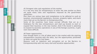 Slide
Slide
2
Slide
3
#5 Stringent rules and regulations of the market
It is not very easy for entrepreneurs to enter the new market as there
are quite many rules and regulations imposed by the government
authorities.
Plus there are various laws and compliances to be adhered to such as
taxation, environmental regulations, licenses, property rights, and much
more than act as the Barriers to Entrepreneurship.
Some of the countries have many corrupt officials that act as a
hindrance for the new entrepreneurs and start-up brands to start or
expand their business in the new market. And if the brand is planning
to expand its business operations in any of the foreign countries, it gets
even more difficult.
#6 Fewer opportunities
Even though there is a lot of talent pool in the market with the aspiring
entrepreneurs buzzing with the ideas, but the opportunities presented
to them are quite less and fewer.
Reasons such as nepotism and corruption act as the Barriers to
Entrepreneurship with not many vital and lucrative opportunities
Slide
4
Slide
5
Slide
6
Slide
7
 