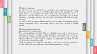 Slide
Slide
2
Slide
3
Slide
4
#7 Lack of capacity
Even if there are opportunities presented to the aspiring entrepreneurs,
there is a lack of capacity in some them to embrace the opportunities with
open arms. The reasons can vary from lack of knowledge, lack of
education, lack of willingness, lack of strategic knowledge, and cultural
hindrances amongst others; but the factor of motivation and zeal gets
missing.
To start a new business venture amidst all the risks and market-related
issues, it requires a lot of hard work, passion, and high capacity to handle
all of it.
#8 Less market experience
Barriers to Entrepreneurship
The experts always mention that one should never rush in setting up a
business. It is quite necessary to gain a relative amount of work experience
by working in the industry domain or sector of choice and as per the
education levels. It also helps to sharpen the required expertise and find
the ground in the career graph.
Once the person is ready to take risks and have a relative amount of
market exposure, he is ready to take the entrepreneurial plunge.
Slide
5
Slide
6
Slide
7
 