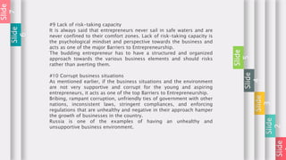 Slide
Slide
2
Slide
3
Slide
4
Slide
5
#9 Lack of risk-taking capacity
It is always said that entrepreneurs never sail in safe waters and are
never confined to their comfort zones. Lack of risk-taking capacity is
the psychological mindset and perspective towards the business and
acts as one of the major Barriers to Entrepreneurship.
The budding entrepreneur has to have a structured and organized
approach towards the various business elements and should risks
rather than averting them.
#10 Corrupt business situations
As mentioned earlier, if the business situations and the environment
are not very supportive and corrupt for the young and aspiring
entrepreneurs, it acts as one of the top Barriers to Entrepreneurship.
Bribing, rampant corruption, unfriendly ties of government with other
nations, inconsistent laws, stringent compliances, and enforcing
regulations that are unhealthy and negative in their approach hamper
the growth of businesses in the country.
Russia is one of the examples of having an unhealthy and
unsupportive business environment.
Slide
6
Slide
7
 