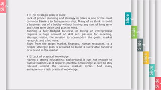 Slide
Slide
2
Slide
3
Slide
4
Slide
5
Slide
6
#11 No strategic plan in place
Lack of proper planning and strategy in place is one of the most
common Barriers to Entrepreneurship. Many of us think to build
a business out of a hobby without having any sort of long term
and short term vision and plan in mind.
Running a fully-fledged business or being an entrepreneur
requires a huge amount of skill set, passion for excelling,
strategic vision, the mission to accomplish the goals, market
research, and a lot more.
Right from the target market, finances, human resources, to a
proper strategic plan is required to build a successful business
or a brand in the market.
#12 Lack of practical knowledge
Having a strong educational background is just not enough to
pursue business as it requires practical knowledge as well to stay
relevant amidst the various market cycles. And many
entrepreneurs lack practical knowledge.
Slide
7
 