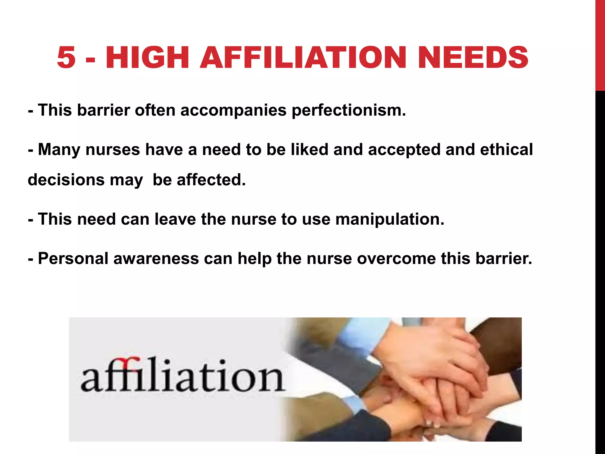 5 - HIGH AFFILIATION NEEDS
- This barrier often accompanies perfectionism.
- Many nurses have a need to be liked and accepted and ethical
decisions may be affected.
- This need can leave the nurse to use manipulation.
- Personal awareness can help the nurse overcome this barrier.
 