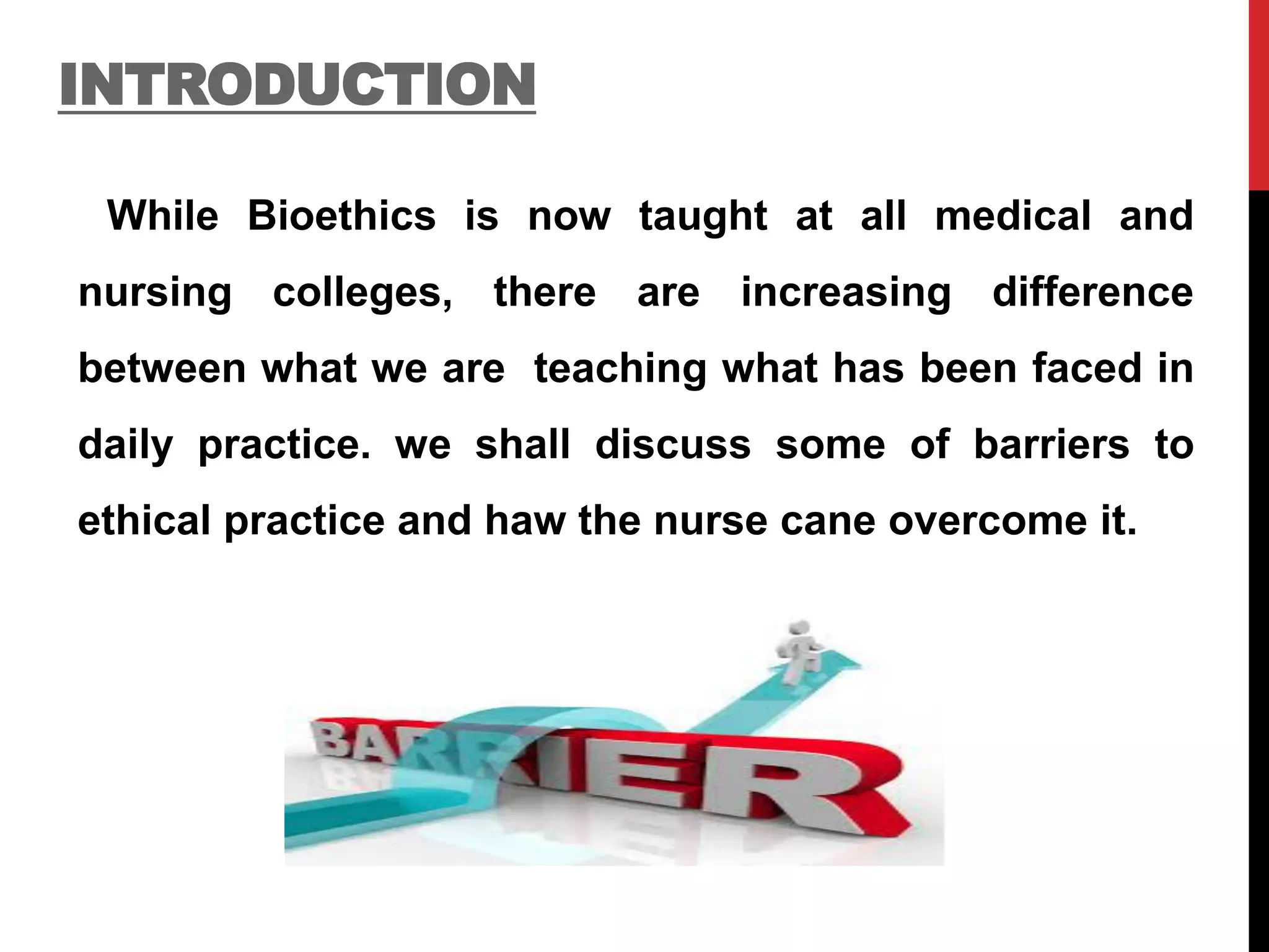 INTRODUCTION
While Bioethics is now taught at all medical and
nursing colleges, there are increasing difference
between what we are teaching what has been faced in
daily practice. we shall discuss some of barriers to
ethical practice and haw the nurse cane overcome it.
 