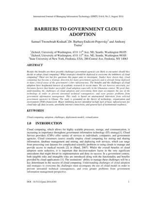 International Journal of Managing Information Technology (IJMIT) Vol.6, No.3, August 2014 
BARRIERS TO GOVERNMENT CLOUD 
ADOPTION 
Samuel Tweneboah-Koduah1,Dr. Barbara Endicott-Popovsky2 and Anthony 
Tsetse3 
1iSchool, University of Washington, 4311 11th Ave. NE, Seattle, Washington 98105 
2iSchool, University of Washington, 4311 11th Ave. NE, Seattle, Washington 98105 
3State University of New York, Fredonia, USA, 280 Central Ave, Fredonia, NY 14063 
ABSTRACT 
Besides the benefits are there possible challenges government agencies are likely to encounter should they 
decide to adopt cloud computing? What strategies should be deployed to overcome the inhibitors of cloud 
computing? These are but few questions this paper aims to investigate. Studies have shown that, cloud 
computing has become a strategic direction for many government agencies and is already being deployed 
in many critical areas of the government's cyber infrastructure. The benefits and the challenges of cloud 
adoption have heightened interest of academic research in recent times. We are however uncertain, per 
literature factors that hinder successful cloud adoption especially in the Ghanaian context. We posit that, 
understanding the challenges of cloud adoption and overcoming them must accompany the use of the 
technology in order to prevent unwanted technical consequences, and even greater problems from 
government information management. This study is based on unstructured interviews from selected 
government agencies in Ghana. The study is grounded on the theory of technology, organization and 
environment (TOE) framework. Major inhibiting factors identified include lack of basic infrastructure for 
cloud take-off, data security, unreliable internet connectivity, and general lack of institutional readiness. 
KEYWORDS 
Cloud-computing, adoption, challenges, deployment-models, virtualization 
1.0 INTRODUCTION 
Cloud computing, which allows for highly scalable processes, storage, and communication, is 
increasing in importance throughout government information technology (IT) strategy[1]. Cloud 
Service providers (CSPs) offer variety of services to individuals, companies, and government 
agencies. Cloud consumers (users) usually employ cloud computing for storing and sharing 
information, database management and mining, and deploying web services, which can range 
from processing vast datasets for complicated scientific problems to using clouds to manage and 
provide access to medical records [2] in (Hand, 2007). Whilst the overall benefits of cloud 
adoption seem seductive, it is important that decision-makers factor in the very significant 
antecedents that might thwart its implementation and deny its success. In a government context, 
both tangible risks and intangible risks are introduced along with the functionality and benefits 
provided by cloud applications [1]. The institutions’ ability to manage these challenges will be a 
key determinant in the success of cloud computing. Understanding challenges of cloud adoption 
and strategies to overcome the challenges must accompany the use of cloud model in order to 
prevent unwanted technical consequences, and even greater problems from government 
information management perspective. 
DOI : 10.5121/ijmit.2014.6301 1 
 