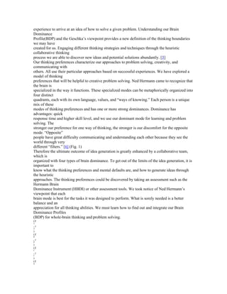 experience to arrive at an idea of how to solve a given problem. Understanding our Brain
Dominance
Profile(BDP) and the Geschka’s viewpoint provides a new definition of the thinking boundaries
we may have
created for us. Engaging different thinking strategies and techniques through the heuristic
collaborative thinking
process we are able to discover new ideas and potential solutions abundantly. [5]
Our thinking preferences characterize our approaches to problem solving, creativity, and
communicating with
others. All use their particular approaches based on successful experiences. We have explored a
model of thinking
preferences that will be helpful to creative problem solving. Ned Hermann came to recognize that
the brain is
specialized in the way it functions. These specialized modes can be metaphorically organized into
four distinct
quadrants, each with its own language, values, and “ways of knowing.” Each person is a unique
mix of these
modes of thinking preferences and has one or more strong dominances. Dominance has
advantages: quick
response time and higher skill level, and we use our dominant mode for learning and problem
solving. The
stronger our preference for one way of thinking, the stronger is our discomfort for the opposite
mode. “Opposite”
people have great difficulty communicating and understanding each other because they see the
world through very
different “filters.” [6] (Fig. 1)
Therefore the ultimate outcome of idea generation is greatly enhanced by a collaborative team,
which is
organized with four types of brain dominance. To get out of the limits of the idea generation, it is
important to
know what the thinking preferences and mental defaults are, and how to generate ideas through
the heuristic
approaches. The thinking preferences could be discovered by taking an assessment such as the
Hermann Brain
Dominance Instrument (HBDI) or other assessment tools. We took notice of Ned Hermann’s
viewpoint that each
brain mode is best for the tasks it was designed to perform. What is sorely needed is a better
balance and an
appreciation for all thinking abilities. We must learn how to find out and integrate our Brain
Dominance Profiles
(BDP) for whole-brain thinking and problem solving.
(X
A

,y
A

)
(X
B

,y
B

)
(X
C

,y
C

)
(X
D

 