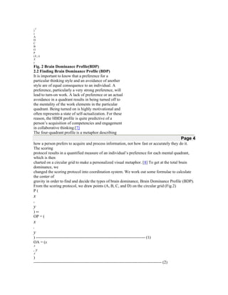 ,y
D

)
A
D
C
B
O
P
(X, y)
X
y

Fig. 2 Brain Dominance Profile(BDP)
2.2 Finding Brain Dominance Profile (BDP)
It is important to know that a preference for a
particular thinking style and an avoidance of another
style are of equal consequence to an individual. A
preference, particularly a very strong preference, will
lead to turn-on work. A lack of preference or an actual
avoidance in a quadrant results in being turned off to
the mentality of the work elements in the particular
quadrant. Being turned on is highly motivational and
often represents a state of self-actualization. For these
reason, the HBDI profile is quite predictive of a
person’s acquisition of competencies and engagement
in collaborative thinking.[7]
The four-quadrant profile is a metaphor describing

Page 4
how a person prefers to acquire and process information, not how fast or accurately they do it.
The scoring
protocol results in a quantified measure of an individual’s preference for each mental quadrant,
which is then
charted on a circular grid to make a personalized visual metaphor. [8] To get at the total brain
dominance, we
changed the scoring protocol into coordination system. We work out some formulae to calculate
the center of
gravity in order to find and decide the types of brain dominance, Brain Dominance Profile (BDP).
From the scoring protocol, we draw points (A, B, C, and D) on the circular grid (Fig.2)
P(

x
,

y

)↔
OP = (

x
,

y
) -------------------------------------------------------------------------------- (1)
OA = (x
A

,y
A

)
---------------------------------------------------------------------------------------------- (2)

 