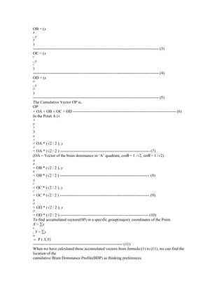 OB = (x
B

,y
B

)
---------------------------------------------------------------------------------------------- (3)
OC = (x
C

,y
C

)
---------------------------------------------------------------------------------------------- (4)
OD = (x
D

,y
D

)
---------------------------------------------------------------------------------------------- (5)
The Cumulative Vector OP is,
OP
= OA + OB + OC + OD ----------------------------------------------------------------------------- (6)
In the Point A (x
A,

y
A

),
x
A

= OA * (√2 / 2 ), y
A

= OA * (√2 / 2 ) ------------------------------------------------------------------- (7)
(OA = Vector of the brain dominance in ‘A’ quadrant, cosθ = 1 /√2, sinθ = 1 /√2)
x
B

= OB * (√2 / 2 ), y
B

= OB * (√2 / 2 ) ------------------------------------------------------------------- (8)
x
C

= OC * (√2 / 2 ), y
C

= OC * (√2 / 2 ) ------------------------------------------------------------------- (9)
x
D

= OD * (√2 / 2 ), y
D

= OD * (√2 / 2 ) ------------------------------------------------------------------ (10)
To find accumulated vectors(OP) in a specific group(major); coordinates of the Point.
X = ∑x
n

, Y = ∑y
m

→ P ( X,Y)
------------------------------------------------------------------- (11)
When we have calculated these accumulated vectors from formula (1) to (11), we can find the
location of the
cumulative Brain Dominance Profile(BDP) as thinking preferences.

 