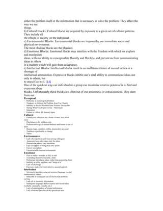 either the problem itself or the information that is necessary to solve the problem. They affect the
way we see
things.
b) Cultural Blocks: Cultural blocks are acquired by exposure to a given set of cultural patterns.
They include all
the effects of society on the individual.
c) Environmental Blocks: Environmental blocks are imposed by our immediate social and
physical environment.
The most obvious blocks are the physical.
d) Emotional Blocks: Emotional blocks may interfere with the freedom with which we explore
and manipulate
ideas, with our ability to conceptualize fluently and flexibly- and prevent us from communicating
ideas to others
in a manner which will gain them acceptance.
e) Intellectual Blocks: Intellectual blocks result in an inefficient choice of mental tactics or a
shortage of
intellectual ammunition. Expressive blocks inhibit one’s vital ability to communicate ideas-not
only to others, but
to oneself as well. [14]
One of the quickest ways an individual or a group can maximize creative potential is to find and
overcome these
blocks. Unfortunately these blocks are often out of our awareness, or consciousness. They stem
from our
Perceptual

・ Difficulty in Isolating the Problem
・ Tendency to Delimit the Problem Area Too Closely
・ Inability to See the Problem from Various Viewpoints
・ Seeing What You Expect to See – Stereotype
・ Saturation
・ Failure to Utilize All Sensory Input

Cultural

・ Fantasy and reflection are a waste of time, laze, even
crazy
・ Playfulness is for children only
・ Problem-solving is a serious business and humor is out of
place
・ Reason, logic, numbers, utility, practicality are good
・ Tradition is preferable to change
・ Taboo

Environmental

・ Lack of cooperation and trust among colleagues
・ Autocratic boss who values only his ideas
・ Distractions-phone, easy intrusions
・ Lack of support to bring ideas into action
・ Forced atmosphere
・ Uncomfortable interior environment

Emotional

・ Fear to make a mistake, to fail, to risk
・ overriding desires for security, order
・ Preference for judging ideas, rather than generating them
・ Inability to relax, incubate, and “sleep on it”
・ Lack of challenge
・ Excessive zeal; over motivation to succeed quickly

Intellectual

・ Solving the problem using an incorrect language (verbal,
mathematical, visual)
・ Inflexible or inadequate use of intellectual problemsolving
・ Lack of, or incorrect, information
・ Inadequate language skill to express and record ideas
(verbally, musically, visually, etc.)
・ Lack of understanding of related information
・ Lack of mental faculties of the specialized area

 