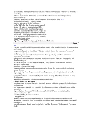 revision of the intrinsic motivation hypothesis: “Intrinsic motivation is conducive to creativity;
controlling
extrinsic motivation is detrimental to creativity, but informational or enabling extrinsic
motivation can be
conducive, particularly if initial levels of intrinsic motivation are high.” [17]
In enhancing creativity, it is important to
consider not only the Brain Dominance
Profile(BDP), but also their interaction: mental
diversity. It suggests that creativity will be
highest in that area the members of group are
connected each other. In other words, people are
most likely to be creative within their “creative
intersection.” Identifying this interconnection can
be an important step toward enhancing creativity.
Non-Synergistic Extrinsic Motivation
Synergistic Extrinsic Motivation

Fig. 3 Synergistic & Non-Synergistic Extrinsic Motivation

Page 7
[18]
The new theoretical conceptions of motivational synergy also have implications for enhancing the
motivational
component of creativity (Amabile, 1993). Any extrinsic factors that support one’s sense of
competence without
undermining one’s sense of self-determination should positively contribute to intrinsic
motivation. These are the
synergistic extrinsic motivators which has been connected each other. We have applied the
mental diversity of
BDP to Synergistic Extrinsic Motivation(SEM). (Fig. 3) shows the synergistic and nonsynergistic connections
among the Extrinsic Motivators.
We examined the intrinsic and extrinsic motivation for the idea generation by investigating
several theories
about creativity. From the previous studies and arguments, we believe that creativity can be
enhanced by
Synergistic Extrinsic Motivators (SEM) with mental diversity. Therefore, it needs to be more
investigated to
enhance the collaborative idea generation in the cyber space.
4. Experiments and Discussion
In order to make up mental diversity, first of all, we need to identify personal Brain Dominance
Profile (BDP)
then group’s one. Secondly, we examined the relationships between BDPs and blocks to idea
generation.
Especially, from formulae of Brain Dominance Profile (BDP), we have calculated the
accumulated vectors of the
cumulative BDPs, then analyzed them.
4.1 Hypothesis
We have formed the following hypotheses to address the questions posed at Introduction.
Hypothesis 1: There are close relationships between the brain dominance types and the types of
competences
to problem solving. This is based on the belief that Ned Hermann’s ‘Differences in Processing
Mode’.

 