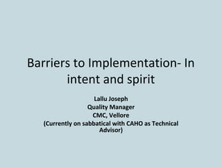 Barriers to Implementation- In
intent and spirit
Lallu Joseph
Quality Manager
CMC, Vellore
(Currently on sabbatical with CAHO as Technical
Advisor)
 