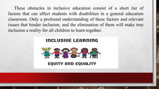 These obstacles in inclusive education consist of a short list of
factors that can affect students with disabilities in a general education
classroom. Only a profound understanding of these factors and relevant
issues that hinder inclusion, and the elimination of them will make true
inclusion a reality for all children to learn together.
 