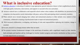 What is inclusive education?
 Inclusive education is educating all students in age-appropriate general education classes in their neighborhood schools,
with high-quality instruction, interventions, and supports to succeed in the core curriculum.
 Inclusive schools have a collaborative and respectful school culture where students with disabilities are presumed to be
competent, develop positive social relationships with peers, and are fully participating school community members.
 When schools move toward changing their culture and instructional practices to fully include every student in their
community, collaborative teaming of professionals leads to improved instructional practice.
 With increased collaboration, overlapping, and sharing of roles and responsibilities replacing role isolation, change is
essential.
 As such, inclusion is a change process rather than an event.
 The process involves fundamental changes in the work-lives of teachers, with a significant impact on their identity.
Both principals and teachers will be challenged to monitor student progress and teacher satisfaction as they continue
to make adjustments as necessary.
 