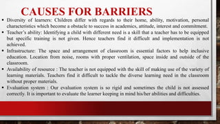 CAUSES FOR BARRIERS
 Diversity of learners: Children differ with regards to their home, ability, motivation, personal
characteristics which become a obstacle to success in academics, attitude, interest and commitment.
 Teacher’s ability: Identifying a child with different need is a skill that a teacher has to be equipped
but specific training is not given. Hence teachers find it difficult and implementation is not
achieved.
 Infrastructure: The space and arrangement of classroom is essential factors to help inclusive
education. Location from noise, rooms with proper ventilation, space inside and outside of the
classroom.
 Availability of resource : The teacher is not equipped with the skill of making use of the variety of
learning materials. Teachers find it difficult to tackle the diverse learning need in the classroom
without proper materials.
 Evaluation system : Our evaluation system is so rigid and sometimes the child is not assessed
correctly. It is important to evaluate the learner keeping in mind his/her abilities and difficulties.
 