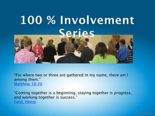 100 % Involvement
        Series


“For where two or three are gathered in my name, there am I
among them.”
Matthew 18:20 

“Coming together is a beginning, staying together is progress,
and working together is success.”   
Ford, Henry
 