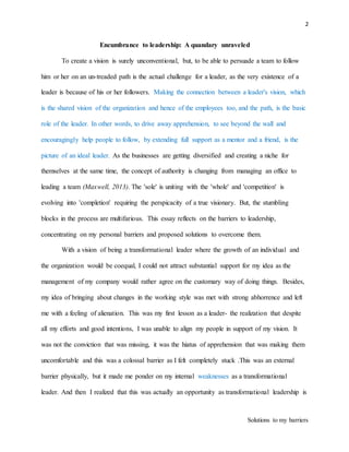 2
Solutions to my barriers
Encumbrance to leadership: A quandary unraveled
To create a vision is surely unconventional, but, to be able to persuade a team to follow
him or her on an un-treaded path is the actual challenge for a leader, as the very existence of a
leader is because of his or her followers. Making the connection between a leader's vision, which
is the shared vision of the organization and hence of the employees too, and the path, is the basic
role of the leader. In other words, to drive away apprehension, to see beyond the wall and
encouragingly help people to follow, by extending full support as a mentor and a friend, is the
picture of an ideal leader. As the businesses are getting diversified and creating a niche for
themselves at the same time, the concept of authority is changing from managing an office to
leading a team (Maxwell, 2013). The 'sole' is uniting with the 'whole' and 'competition' is
evolving into 'completion' requiring the perspicacity of a true visionary. But, the stumbling
blocks in the process are multifarious. This essay reflects on the barriers to leadership,
concentrating on my personal barriers and proposed solutions to overcome them.
With a vision of being a transformational leader where the growth of an individual and
the organization would be coequal, I could not attract substantial support for my idea as the
management of my company would rather agree on the customary way of doing things. Besides,
my idea of bringing about changes in the working style was met with strong abhorrence and left
me with a feeling of alienation. This was my first lesson as a leader- the realization that despite
all my efforts and good intentions, I was unable to align my people in support of my vision. It
was not the conviction that was missing, it was the hiatus of apprehension that was making them
uncomfortable and this was a colossal barrier as I felt completely stuck .This was an external
barrier physically, but it made me ponder on my internal weaknesses as a transformational
leader. And then I realized that this was actually an opportunity as transformational leadership is
 