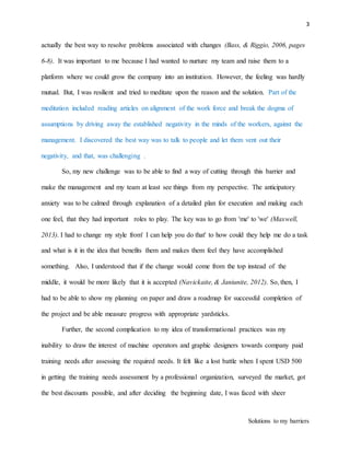 3
Solutions to my barriers
actually the best way to resolve problems associated with changes (Bass, & Riggio, 2006, pages
6-8). It was important to me because I had wanted to nurture my team and raise them to a
platform where we could grow the company into an institution. However, the feeling was hardly
mutual. But, I was resilient and tried to meditate upon the reason and the solution. Part of the
meditation included reading articles on alignment of the work force and break the dogma of
assumptions by driving away the established negativity in the minds of the workers, against the
management. I discovered the best way was to talk to people and let them vent out their
negativity, and that, was challenging .
So, my new challenge was to be able to find a way of cutting through this barrier and
make the management and my team at least see things from my perspective. The anticipatory
anxiety was to be calmed through explanation of a detailed plan for execution and making each
one feel, that they had important roles to play. The key was to go from 'me' to 'we' (Maxwell,
2013). I had to change my style from' I can help you do that' to how could they help me do a task
and what is it in the idea that benefits them and makes them feel they have accomplished
something. Also, I understood that if the change would come from the top instead of the
middle, it would be more likely that it is accepted (Navickaite, & Janiunite, 2012). So, then, I
had to be able to show my planning on paper and draw a roadmap for successful completion of
the project and be able measure progress with appropriate yardsticks.
Further, the second complication to my idea of transformational practices was my
inability to draw the interest of machine operators and graphic designers towards company paid
training needs after assessing the required needs. It felt like a lost battle when I spent USD 500
in getting the training needs assessment by a professional organization, surveyed the market, got
the best discounts possible, and after deciding the beginning date, I was faced with sheer
 
