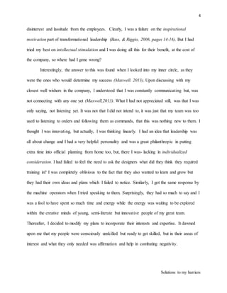4
Solutions to my barriers
disinterest and lassitude from the employees. Clearly, I was a failure on the inspirational
motivation part of transformational leadership (Bass, & Riggio, 2006, pages 14-16). But I had
tried my best on intellectual stimulation and I was doing all this for their benefit, at the cost of
the company, so where had I gone wrong?
Interestingly, the answer to this was found when I looked into my inner circle, as they
were the ones who would determine my success (Maxwell. 2013). Upon discussing with my
closest well wishers in the company, I understood that I was constantly communicating but, was
not connecting with any one yet (Maxwell,2013). What I had not appreciated still, was that I was
only saying, not listening yet. It was not that I did not intend to, it was just that my team was too
used to listening to orders and following them as commands, that this was nothing new to them. I
thought I was innovating, but actually, I was thinking linearly. I had an idea that leadership was
all about change and I had a very helpful personality and was a great philanthropic in putting
extra time into official planning from home too, but, there I was- lacking in individualized
consideration. I had failed to feel the need to ask the designers what did they think they required
training in? I was completely oblivious to the fact that they also wanted to learn and grow but
they had their own ideas and plans which I failed to notice. Similarly, I got the same response by
the machine operators when I tried speaking to them. Surprisingly, they had so much to say and I
was a fool to have spent so much time and energy while the energy was waiting to be explored
within the creative minds of young, semi-literate but innovative people of my great team.
Thereafter, I decided to modify my plans to incorporate their interests and expertise. It dawned
upon me that my people were consciously unskilled but ready to get skilled, but in their areas of
interest and what they only needed was affirmation and help in combating negativity.
 
