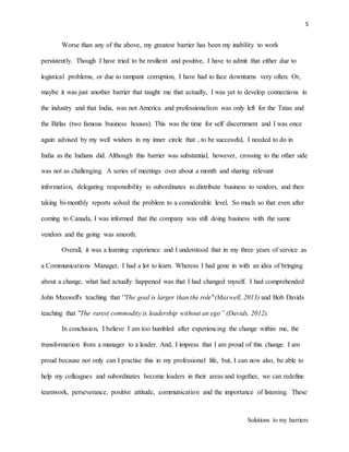 5
Solutions to my barriers
Worse than any of the above, my greatest barrier has been my inability to work
persistently. Though I have tried to be resilient and positive, I have to admit that either due to
logistical problems, or due to rampant corruption, I have had to face downturns very often. Or,
maybe it was just another barrier that taught me that actually, I was yet to develop connections in
the industry and that India, was not America and professionalism was only left for the Tatas and
the Birlas (two famous business houses). This was the time for self discernment and I was once
again advised by my well wishers in my inner circle that , to be successful, I needed to do in
India as the Indians did. Although this barrier was substantial, however, crossing to the other side
was not as challenging. A series of meetings over about a month and sharing relevant
information, delegating responsibility to subordinates to distribute business to vendors, and then
taking bi-monthly reports solved the problem to a considerable level. So much so that even after
coming to Canada, I was informed that the company was still doing business with the same
vendors and the going was smooth.
Overall, it was a learning experience and I understood that in my three years of service as
a Communications Manager, I had a lot to learn. Whereas I had gone in with an idea of bringing
about a change, what had actually happened was that I had changed myself. I had comprehended
John Maxwell's teaching that ''The goal is larger than the role"(Maxwell, 2013) and Bob Davids
teaching that "The rarest commodity is leadership without an ego” (Davids, 2012).
In conclusion, I believe I am too humbled after experiencing the change within me, the
transformation from a manager to a leader. And, I impress that I am proud of this change. I am
proud because not only can I practise this in my professional life, but, I can now also, be able to
help my colleagues and subordinates become leaders in their areas and together, we can redefine
teamwork, perseverance, positive attitude, communication and the importance of listening. These
 