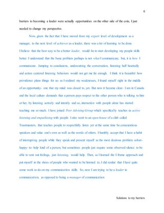 6
Solutions to my barriers
barriers to becoming a leader were actually opportunities on the other side of the coin, I just
needed to change my perspective.
Now, given the fact that I have moved from my expert level of development as a
manager, to the next level of achiever as a leader, there was a lot of learning to be done.
I believe that the best way to be a better leader, would be to start developing my people skills
better. I understand that the basic problem perhaps is not what I communicate, but, it is how I
communicate. Jumping to conclusions, undercutting the conversation, listening half heartedly
and action centered listening behaviors would not get me far enough. I think it is beautiful how
providence plans things for us- as I realized my weaknesses, I found myself right in the middle
of an opportunity- one that my mind was closed to, yet. But now it became clear- I am in Canada
and the local culture demands that a person pays respect to the other person who is talking to him
or her, by listening actively and intently and so, interaction with people alone has started
teaching me so much. I have joined Peer Advising Group which specifically teaches us active
listening and empathizing with people. I also went to an open house of a club called
Toastmasters, that teaches people to respectfully listen yet at the same time be conscientious
speakers and value one's own as well as the words of others. I humbly accept that I have a habit
of interrupting people while they speak and present myself as the most desirous problem solver-
happy- to- help kind of a person; but sometimes people just require some observed silence to be
able to vent out feelings, just listening, would help. Then, as I learned the I-frame approach and
put myself in the shoes of people who wanted to be listened to, I did realize that I have quite
some work to do on my communication skills. So, now I am trying to be a leader in
communication, as opposed to being a manager of communication
 