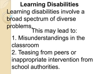 Learning Disabilities
Learning disabilities involve a
broad spectrum of diverse
problems.
          This may lead to:
  1. Misunderstandings in the
  classroom
  2. Teasing from peers or
  inappropriate intervention from
  school authorities.
 