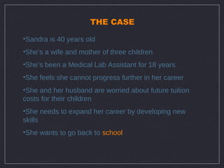 THE CASE

•Sandra is 40 years old
•She’s a wife and mother of three children
•She’s been a Medical Lab Assistant for 18 years
•She feels she cannot progress further in her career
•She and her husband are worried about future tuition
costs for their children
•She needs to expand her career by developing new
skills
•She wants to go back to school
 