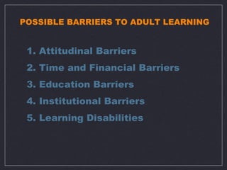 POSSIBLE BARRIERS TO ADULT LEARNING


 1. Attitudinal Barriers
 2. Time and Financial Barriers
 3. Education Barriers
 4. Institutional Barriers
 5. Learning Disabilities
 